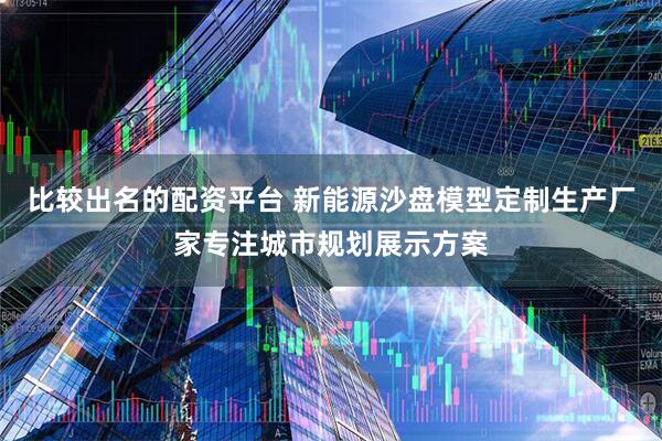 比较出名的配资平台 新能源沙盘模型定制生产厂家专注城市规划展示方案