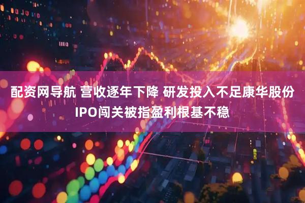 配资网导航 营收逐年下降 研发投入不足康华股份IPO闯关被指盈利根基不稳