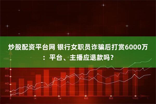 炒股配资平台网 银行女职员诈骗后打赏6000万：平台、主播应退款吗？