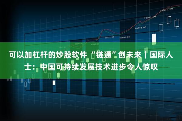 可以加杠杆的炒股软件 “链通”创未来｜国际人士：中国可持续发展技术进步令人惊叹