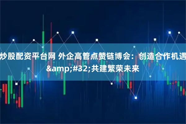 炒股配资平台网 外企高管点赞链博会：创造合作机遇 共建繁荣未来