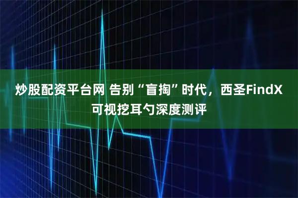 炒股配资平台网 告别“盲掏”时代，西圣FindX可视挖耳勺深度测评