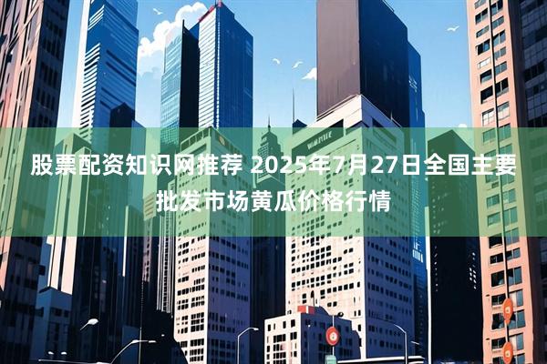 股票配资知识网推荐 2025年7月27日全国主要批发市场黄瓜价格行情