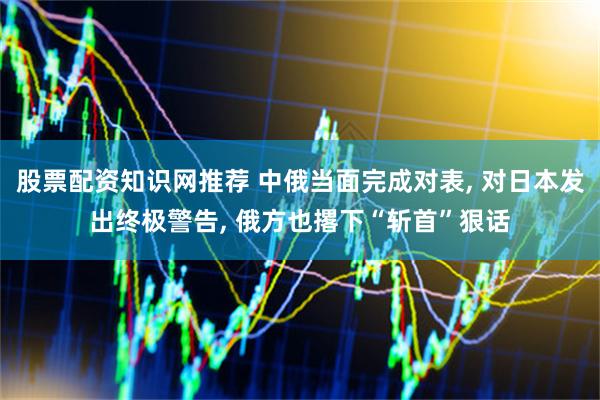 股票配资知识网推荐 中俄当面完成对表, 对日本发出终极警告, 俄方也撂下“斩首”狠话